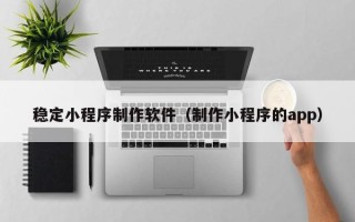 承德稳定小程序制作软件（制作小程序的app）