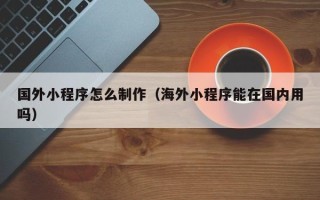 承德国外小程序怎么制作（海外小程序能在国内用吗）