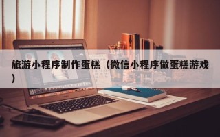 承德旅游小程序制作蛋糕（微信小程序做蛋糕游戏）
